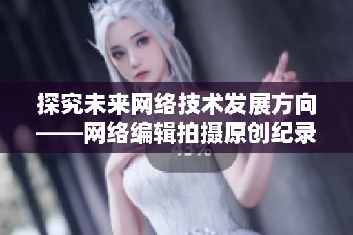 探究未来网络技术发展方向——网络编辑拍摄原创纪录片，领略科技前沿！