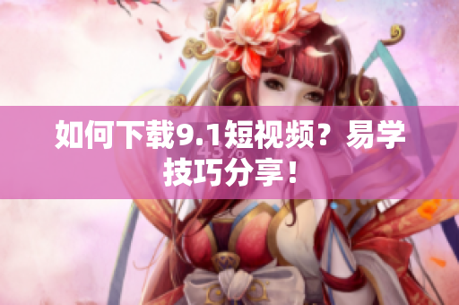 如何下载9.1短视频？易学技巧分享！