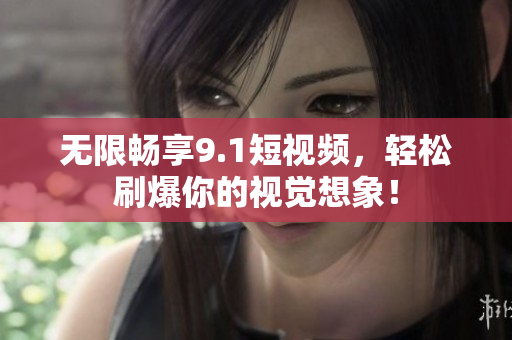 无限畅享9.1短视频，轻松刷爆你的视觉想象！