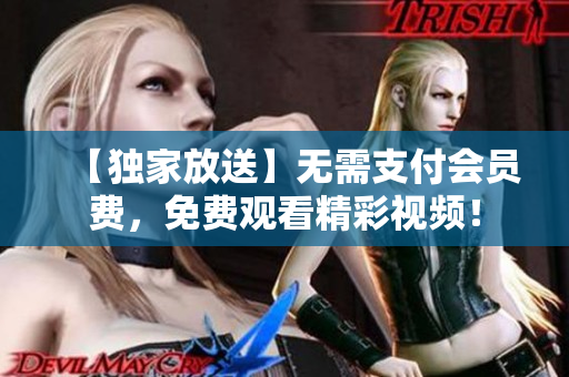 【独家放送】无需支付会员费，免费观看精彩视频！
