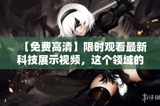 【免费高清】限时观看最新科技展示视频，这个领域的科技狂人必看！