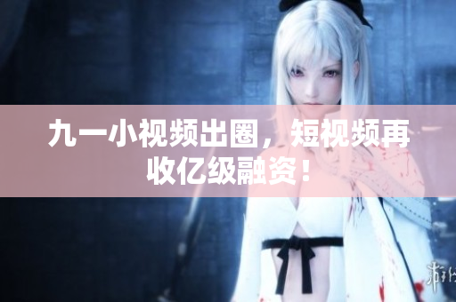 九一小视频出圈，短视频再收亿级融资！