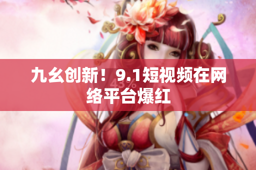 九幺创新！9.1短视频在网络平台爆红