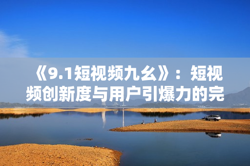 《9.1短视频九幺》：短视频创新度与用户引爆力的完美结合。