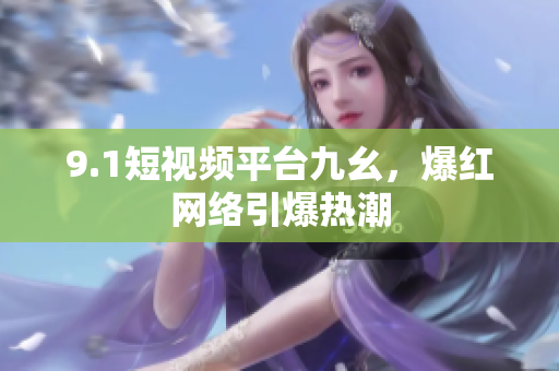 9.1短视频平台九幺，爆红网络引爆热潮