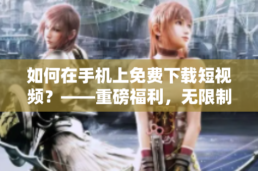 如何在手机上免费下载短视频？——重磅福利，无限制畅享优质短视频！