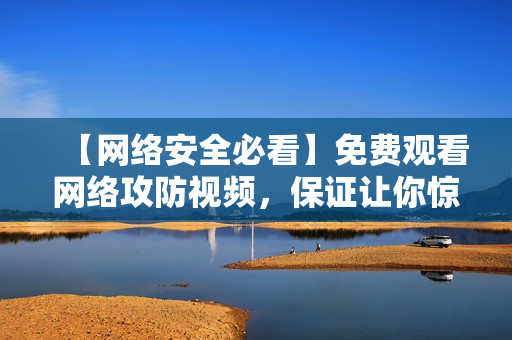 【网络安全必看】免费观看网络攻防视频，保证让你惊艳不已！