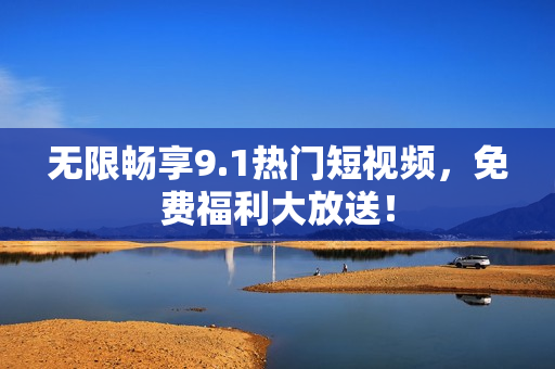 无限畅享9.1热门短视频，免费福利大放送！