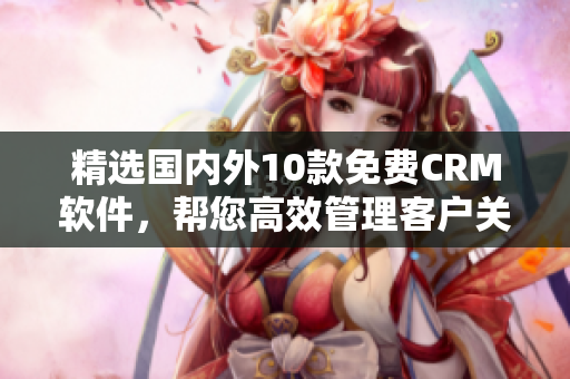 精选国内外10款免费CRM软件，帮您高效管理客户关系