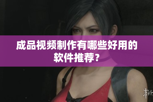 成品视频制作有哪些好用的软件推荐？