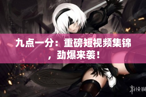九点一分：重磅短视频集锦，劲爆来袭！