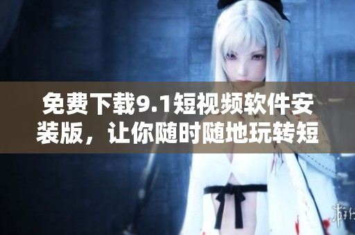 免费下载9.1短视频软件安装版，让你随时随地玩转短视频！
