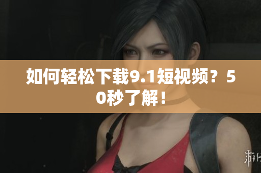 如何轻松下载9.1短视频？50秒了解！