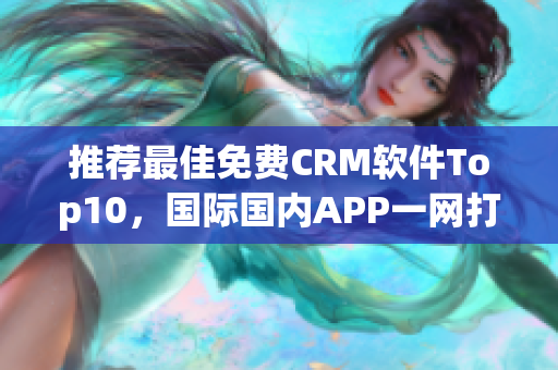 推荐最佳免费CRM软件Top10，国际国内APP一网打尽！