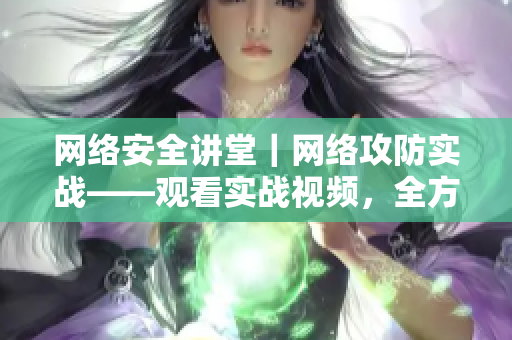 网络安全讲堂｜网络攻防实战——观看实战视频，全方位学习网络安全