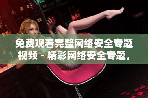 免费观看完整网络安全专题视频 - 精彩网络安全专题，限时免费观看