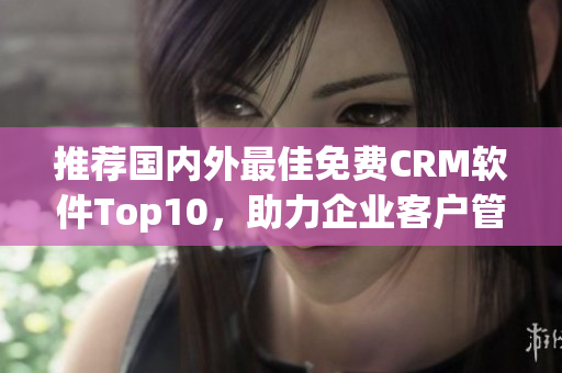 推荐国内外最佳免费CRM软件Top10，助力企业客户管理