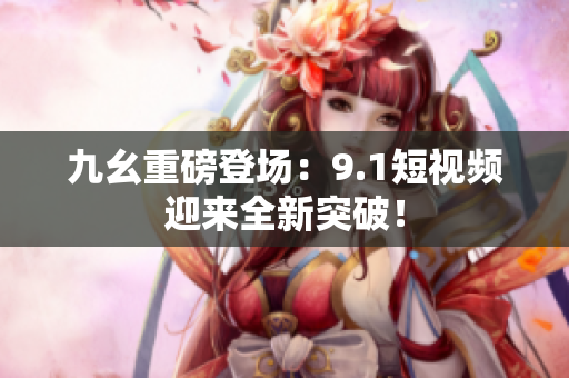 九幺重磅登场：9.1短视频迎来全新突破！