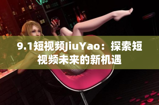 9.1短视频JiuYao：探索短视频未来的新机遇