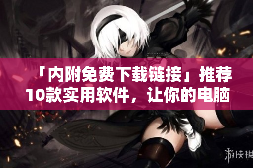 「内附免费下载链接」推荐10款实用软件，让你的电脑运行更流畅！