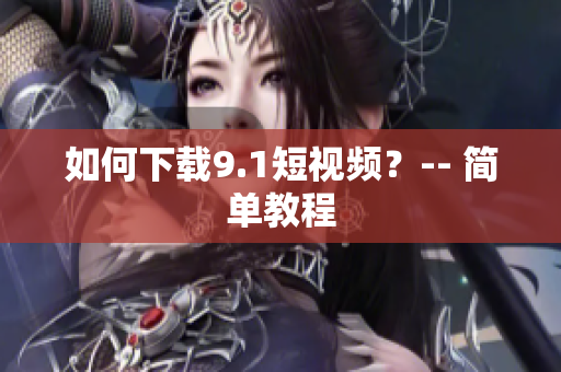 如何下载9.1短视频？-- 简单教程