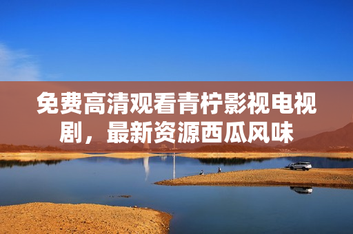 免费高清观看青柠影视电视剧，最新资源西瓜风味