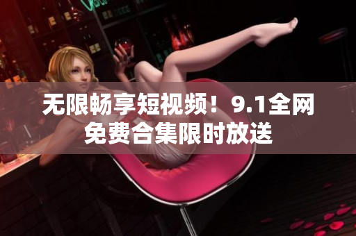 无限畅享短视频！9.1全网免费合集限时放送