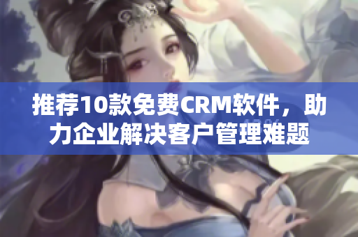 推荐10款免费CRM软件，助力企业解决客户管理难题
