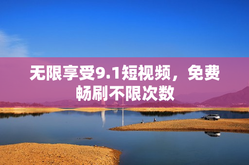 无限享受9.1短视频，免费畅刷不限次数