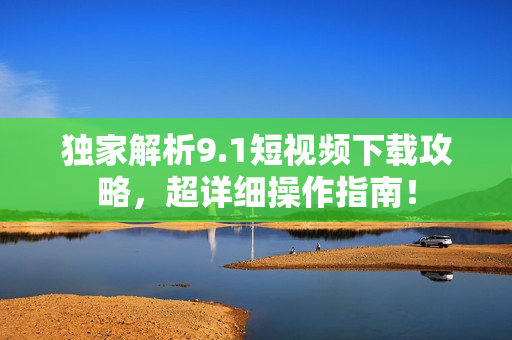 独家解析9.1短视频下载攻略，超详细操作指南！