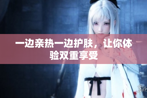 一边亲热一边护肤，让你体验双重享受