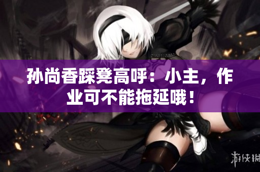 孙尚香踩凳高呼：小主，作业可不能拖延哦！