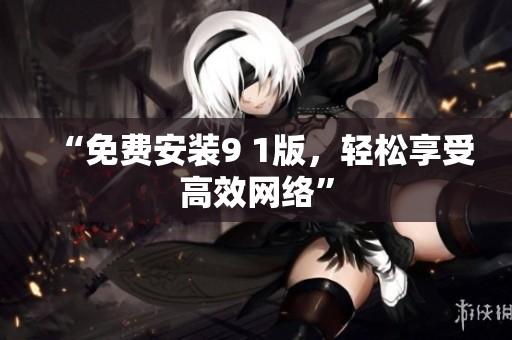 “免费安装9 1版，轻松享受高效网络”