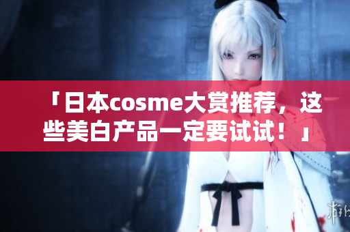 「日本cosme大赏推荐，这些美白产品一定要试试！」