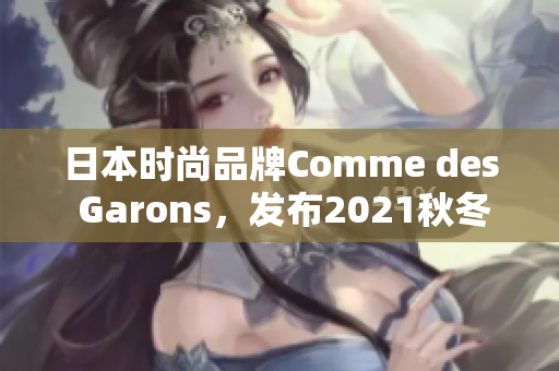 日本时尚品牌Comme des Garons，发布2021秋冬系列