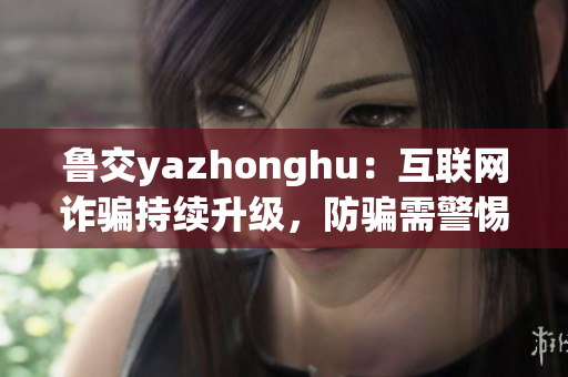 鲁交yazhonghu：互联网诈骗持续升级，防骗需警惕