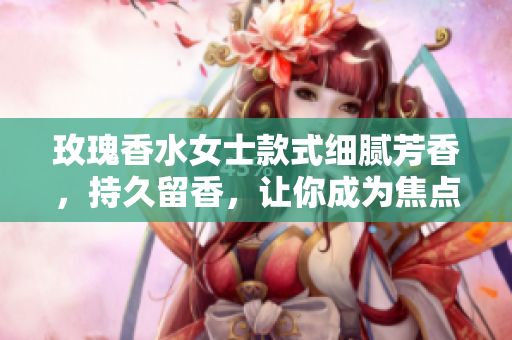 玫瑰香水女士款式细腻芳香，持久留香，让你成为焦点