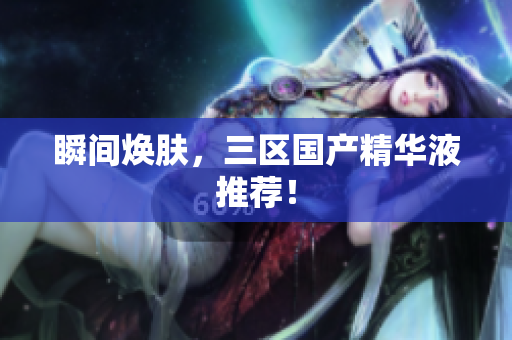 瞬间焕肤，三区国产精华液推荐！