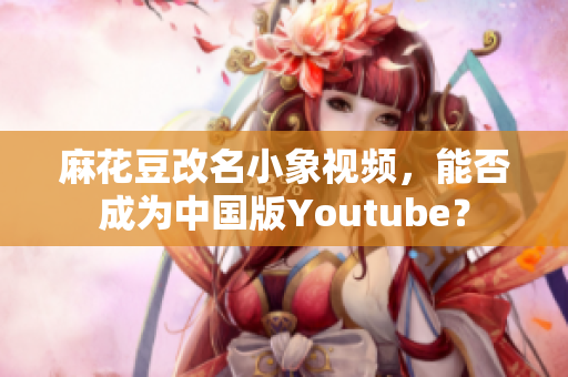 麻花豆改名小象视频，能否成为中国版Youtube？