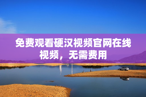 免费观看硬汉视频官网在线视频，无需费用