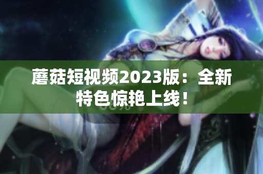 蘑菇短视频2023版：全新特色惊艳上线！