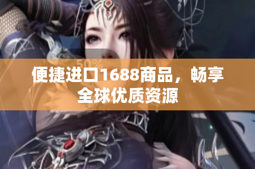 便捷进口1688商品，畅享全球优质资源