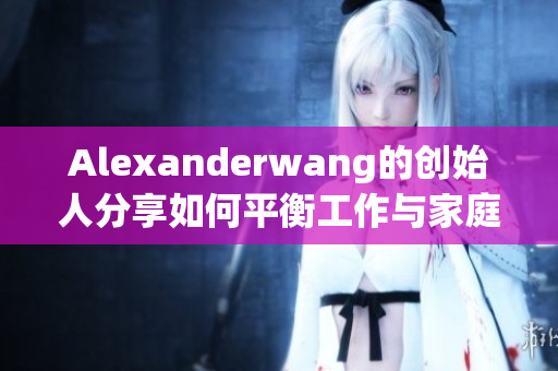 Alexanderwang的创始人分享如何平衡工作与家庭