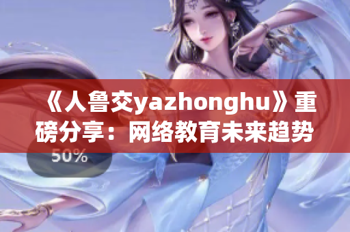 《人鲁交yazhonghu》重磅分享：网络教育未来趋势！