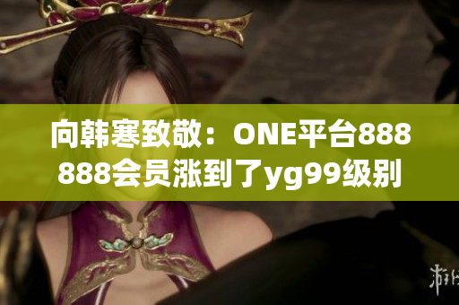 向韩寒致敬：ONE平台888888会员涨到了yg99级别