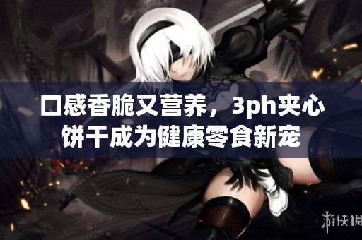 口感香脆又营养，3ph夹心饼干成为健康零食新宠