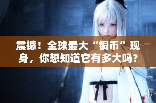 震撼！全球最大“铜币”现身，你想知道它有多大吗？