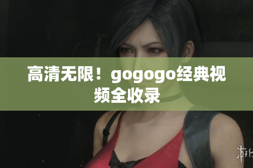 高清无限！gogogo经典视频全收录