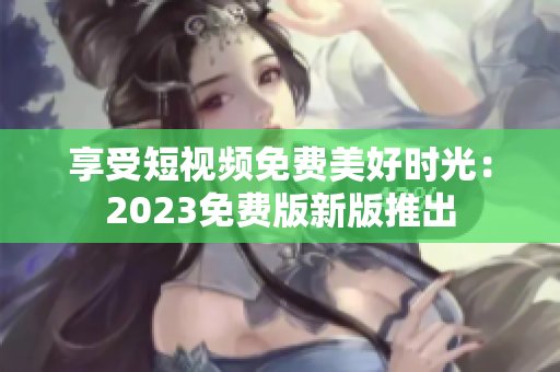 享受短视频免费美好时光：2023免费版新版推出