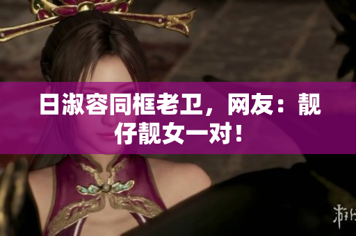 日淑容同框老卫，网友：靓仔靓女一对！